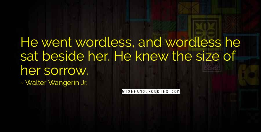 Walter Wangerin Jr. Quotes: He went wordless, and wordless he sat beside her. He knew the size of her sorrow.