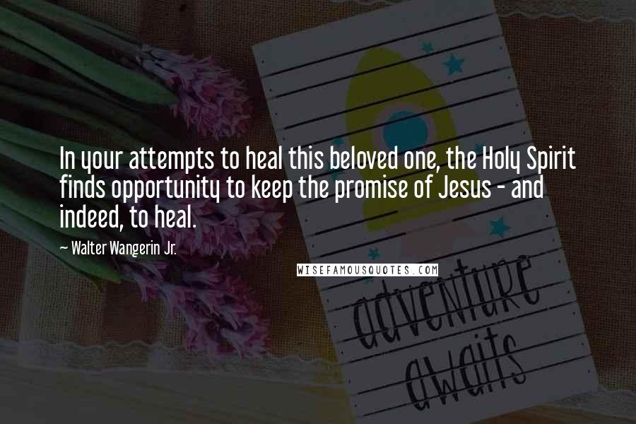 Walter Wangerin Jr. Quotes: In your attempts to heal this beloved one, the Holy Spirit finds opportunity to keep the promise of Jesus - and indeed, to heal.