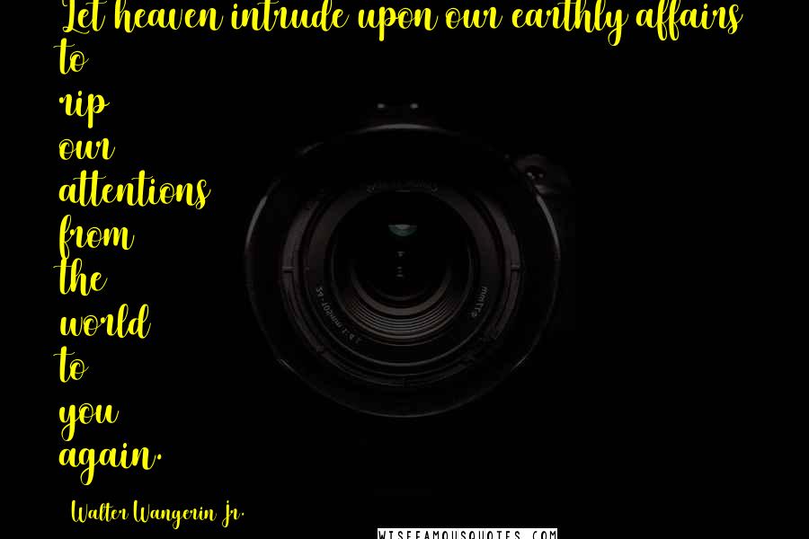 Walter Wangerin Jr. Quotes: Let heaven intrude upon our earthly affairs to rip our attentions from the world to you again.