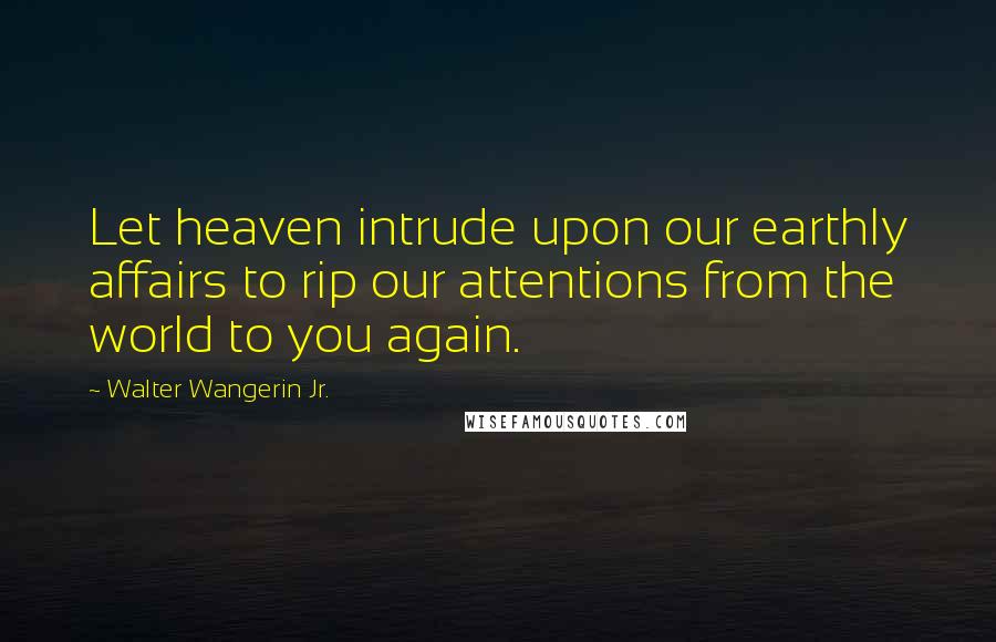 Walter Wangerin Jr. Quotes: Let heaven intrude upon our earthly affairs to rip our attentions from the world to you again.