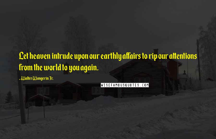 Walter Wangerin Jr. Quotes: Let heaven intrude upon our earthly affairs to rip our attentions from the world to you again.