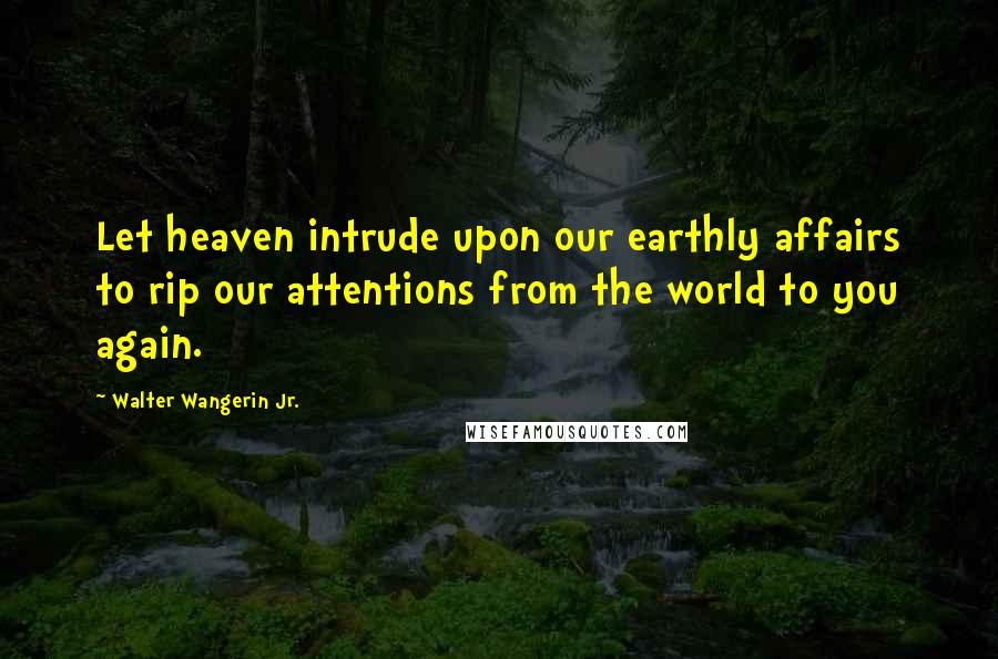 Walter Wangerin Jr. Quotes: Let heaven intrude upon our earthly affairs to rip our attentions from the world to you again.