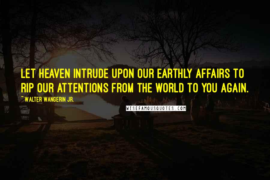 Walter Wangerin Jr. Quotes: Let heaven intrude upon our earthly affairs to rip our attentions from the world to you again.