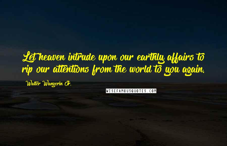 Walter Wangerin Jr. Quotes: Let heaven intrude upon our earthly affairs to rip our attentions from the world to you again.