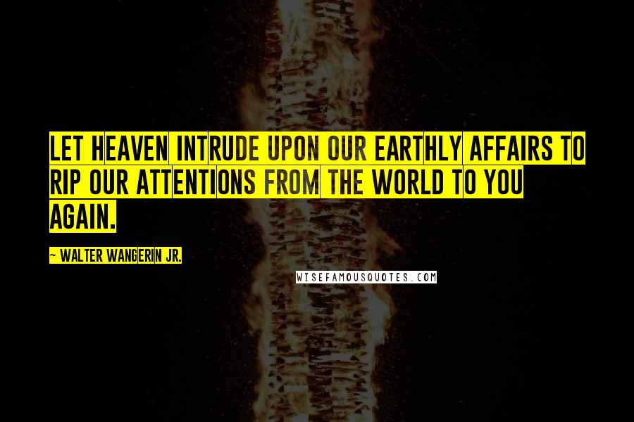Walter Wangerin Jr. Quotes: Let heaven intrude upon our earthly affairs to rip our attentions from the world to you again.