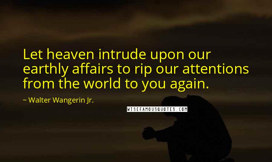 Walter Wangerin Jr. Quotes: Let heaven intrude upon our earthly affairs to rip our attentions from the world to you again.