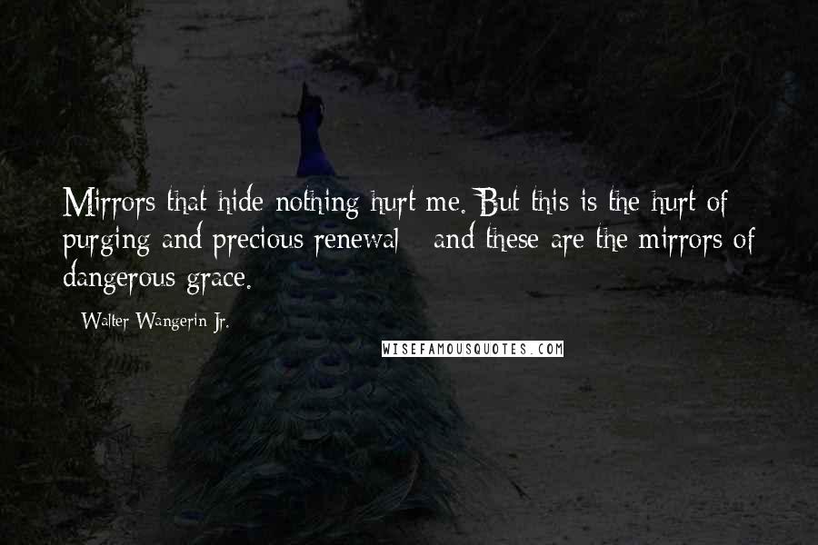 Walter Wangerin Jr. Quotes: Mirrors that hide nothing hurt me. But this is the hurt of purging and precious renewal - and these are the mirrors of dangerous grace.