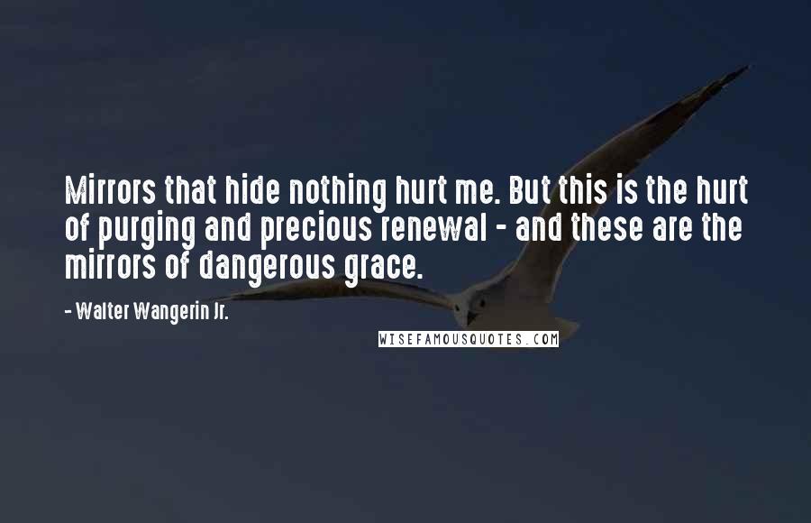 Walter Wangerin Jr. Quotes: Mirrors that hide nothing hurt me. But this is the hurt of purging and precious renewal - and these are the mirrors of dangerous grace.