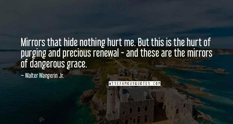 Walter Wangerin Jr. Quotes: Mirrors that hide nothing hurt me. But this is the hurt of purging and precious renewal - and these are the mirrors of dangerous grace.