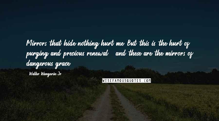 Walter Wangerin Jr. Quotes: Mirrors that hide nothing hurt me. But this is the hurt of purging and precious renewal - and these are the mirrors of dangerous grace.