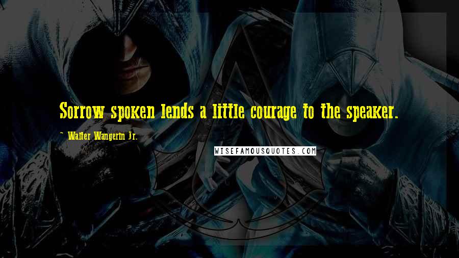 Walter Wangerin Jr. Quotes: Sorrow spoken lends a little courage to the speaker.