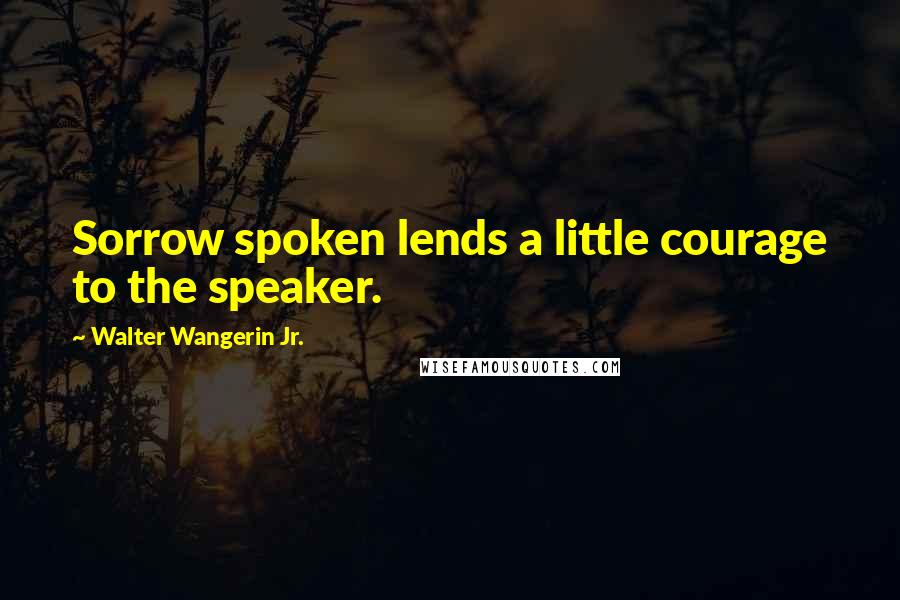 Walter Wangerin Jr. Quotes: Sorrow spoken lends a little courage to the speaker.