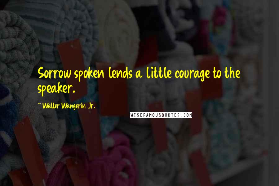 Walter Wangerin Jr. Quotes: Sorrow spoken lends a little courage to the speaker.