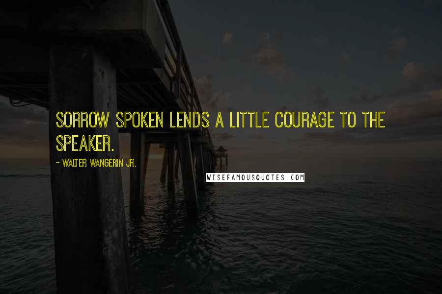 Walter Wangerin Jr. Quotes: Sorrow spoken lends a little courage to the speaker.