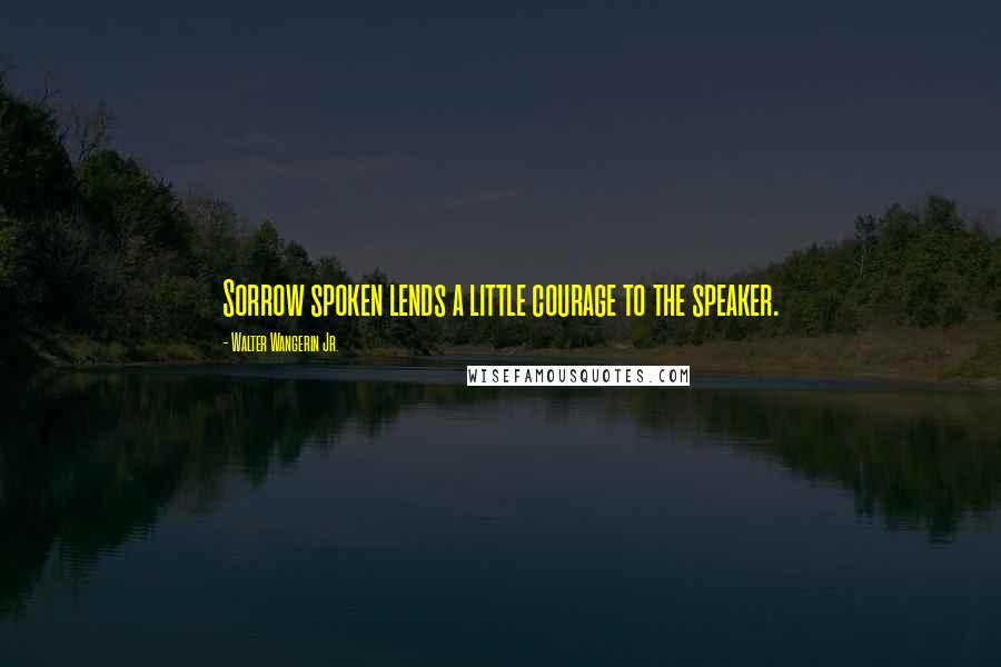 Walter Wangerin Jr. Quotes: Sorrow spoken lends a little courage to the speaker.