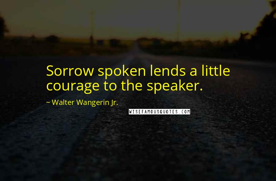 Walter Wangerin Jr. Quotes: Sorrow spoken lends a little courage to the speaker.