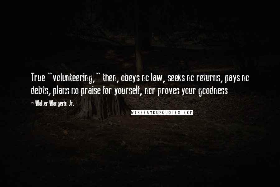 Walter Wangerin Jr. Quotes: True "volunteering," then, obeys no law, seeks no returns, pays no debts, plans no praise for yourself, nor proves your goodness