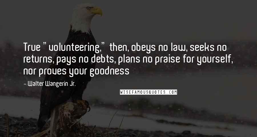 Walter Wangerin Jr. Quotes: True "volunteering," then, obeys no law, seeks no returns, pays no debts, plans no praise for yourself, nor proves your goodness