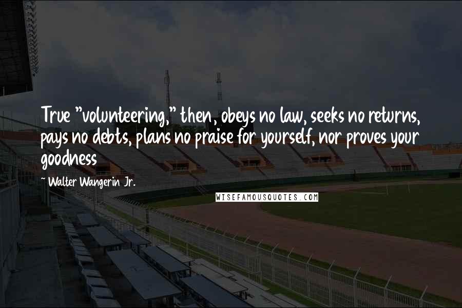 Walter Wangerin Jr. Quotes: True "volunteering," then, obeys no law, seeks no returns, pays no debts, plans no praise for yourself, nor proves your goodness