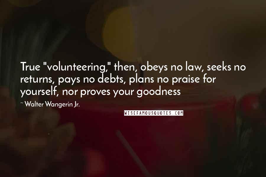 Walter Wangerin Jr. Quotes: True "volunteering," then, obeys no law, seeks no returns, pays no debts, plans no praise for yourself, nor proves your goodness