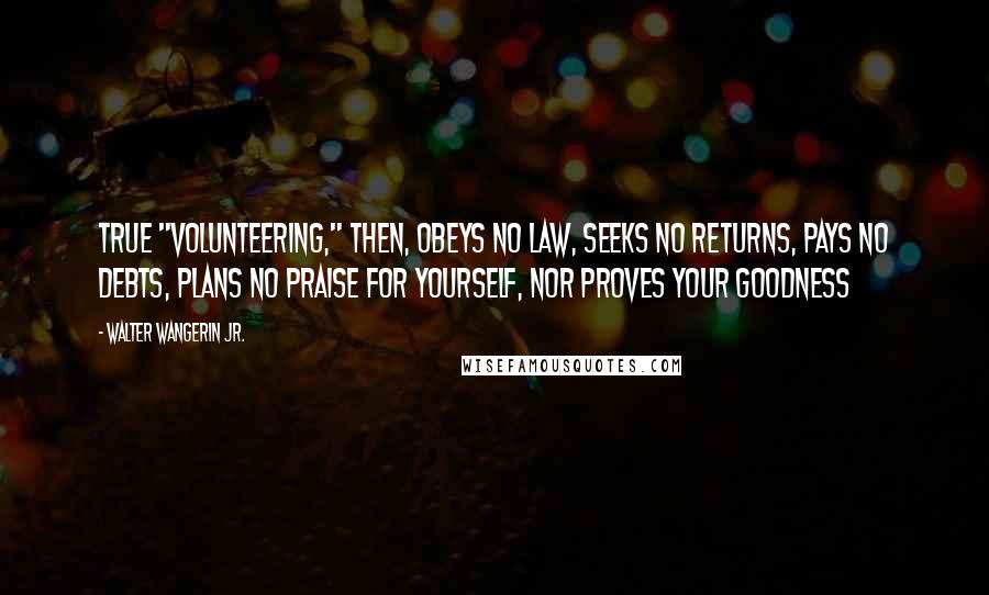 Walter Wangerin Jr. Quotes: True "volunteering," then, obeys no law, seeks no returns, pays no debts, plans no praise for yourself, nor proves your goodness