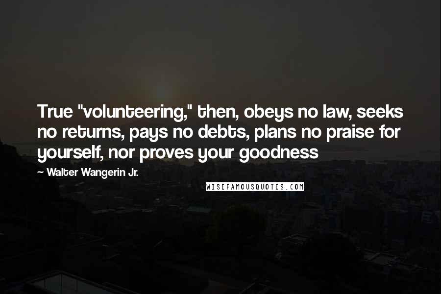 Walter Wangerin Jr. Quotes: True "volunteering," then, obeys no law, seeks no returns, pays no debts, plans no praise for yourself, nor proves your goodness