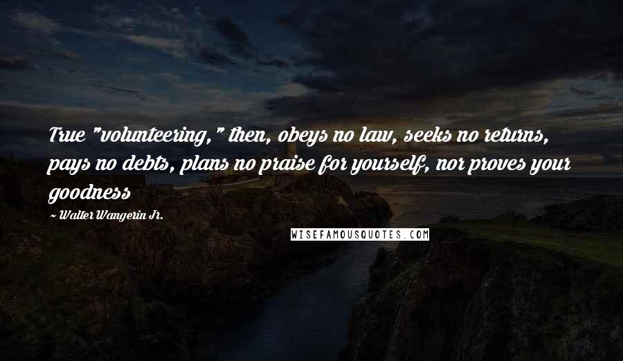 Walter Wangerin Jr. Quotes: True "volunteering," then, obeys no law, seeks no returns, pays no debts, plans no praise for yourself, nor proves your goodness