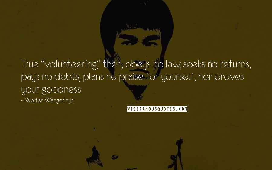 Walter Wangerin Jr. Quotes: True "volunteering," then, obeys no law, seeks no returns, pays no debts, plans no praise for yourself, nor proves your goodness