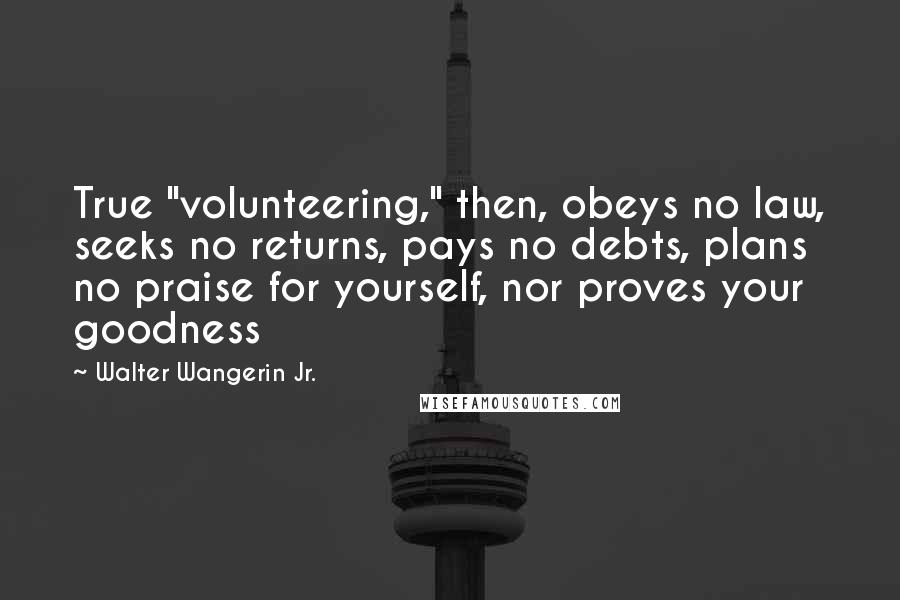 Walter Wangerin Jr. Quotes: True "volunteering," then, obeys no law, seeks no returns, pays no debts, plans no praise for yourself, nor proves your goodness