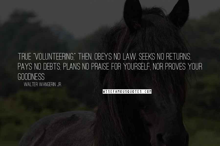 Walter Wangerin Jr. Quotes: True "volunteering," then, obeys no law, seeks no returns, pays no debts, plans no praise for yourself, nor proves your goodness