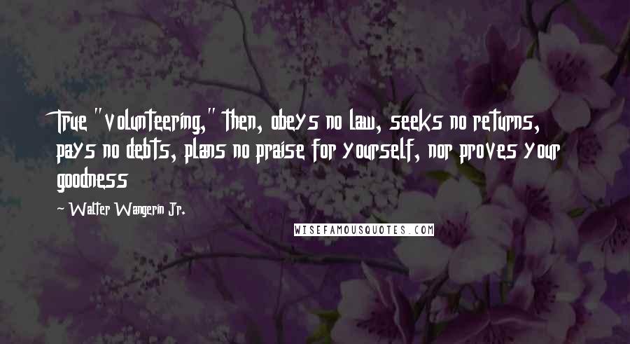Walter Wangerin Jr. Quotes: True "volunteering," then, obeys no law, seeks no returns, pays no debts, plans no praise for yourself, nor proves your goodness