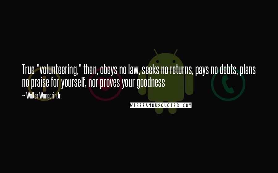 Walter Wangerin Jr. Quotes: True "volunteering," then, obeys no law, seeks no returns, pays no debts, plans no praise for yourself, nor proves your goodness