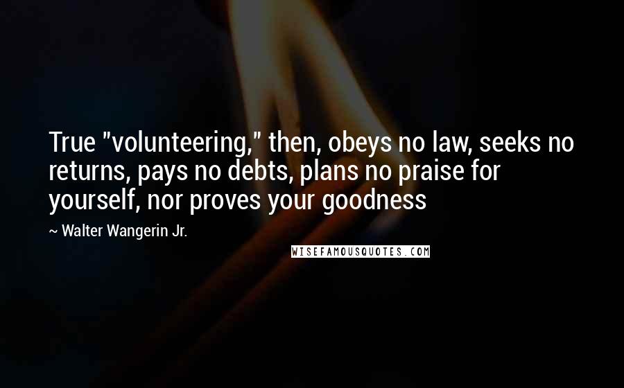 Walter Wangerin Jr. Quotes: True "volunteering," then, obeys no law, seeks no returns, pays no debts, plans no praise for yourself, nor proves your goodness