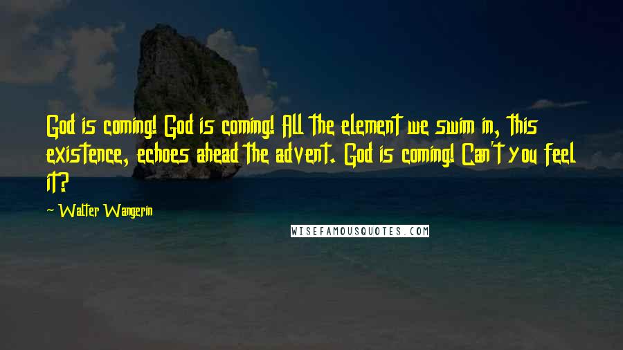 Walter Wangerin Quotes: God is coming! God is coming! All the element we swim in, this existence, echoes ahead the advent. God is coming! Can't you feel it?