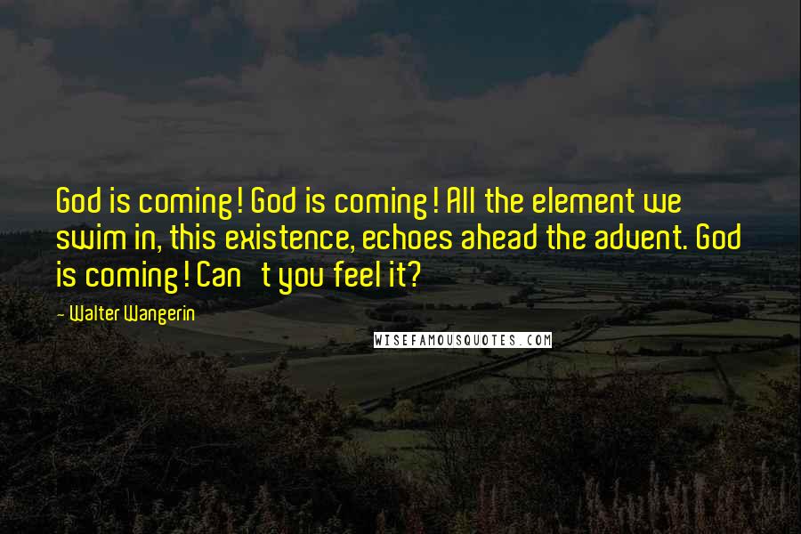 Walter Wangerin Quotes: God is coming! God is coming! All the element we swim in, this existence, echoes ahead the advent. God is coming! Can't you feel it?