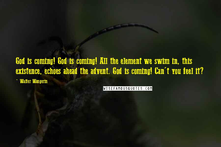 Walter Wangerin Quotes: God is coming! God is coming! All the element we swim in, this existence, echoes ahead the advent. God is coming! Can't you feel it?