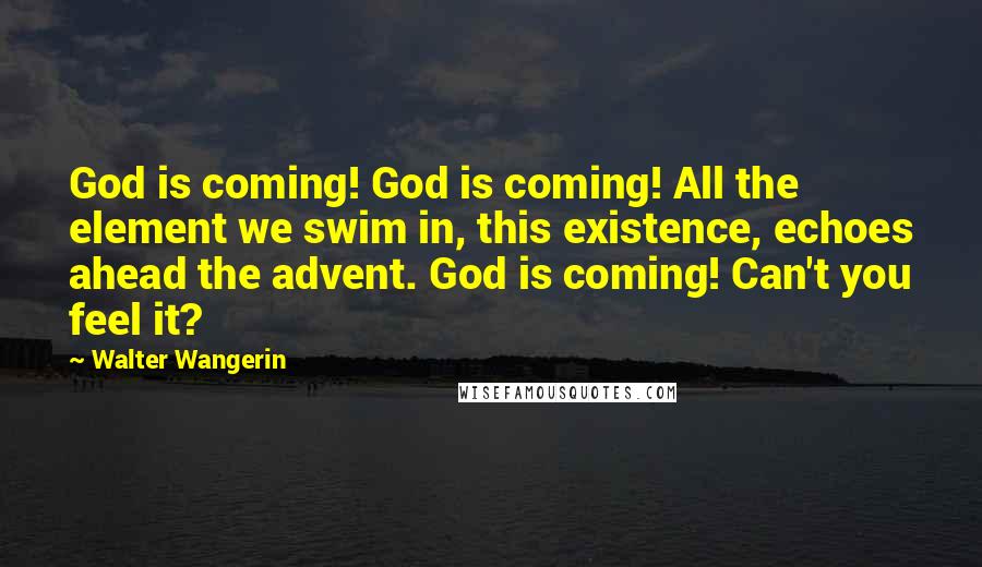 Walter Wangerin Quotes: God is coming! God is coming! All the element we swim in, this existence, echoes ahead the advent. God is coming! Can't you feel it?