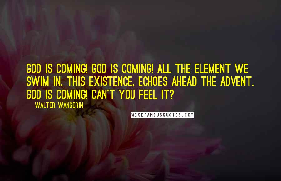 Walter Wangerin Quotes: God is coming! God is coming! All the element we swim in, this existence, echoes ahead the advent. God is coming! Can't you feel it?