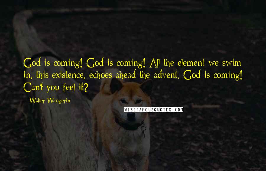 Walter Wangerin Quotes: God is coming! God is coming! All the element we swim in, this existence, echoes ahead the advent. God is coming! Can't you feel it?