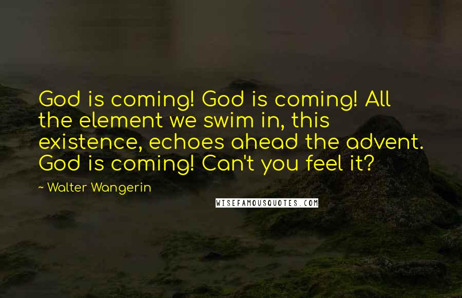 Walter Wangerin Quotes: God is coming! God is coming! All the element we swim in, this existence, echoes ahead the advent. God is coming! Can't you feel it?