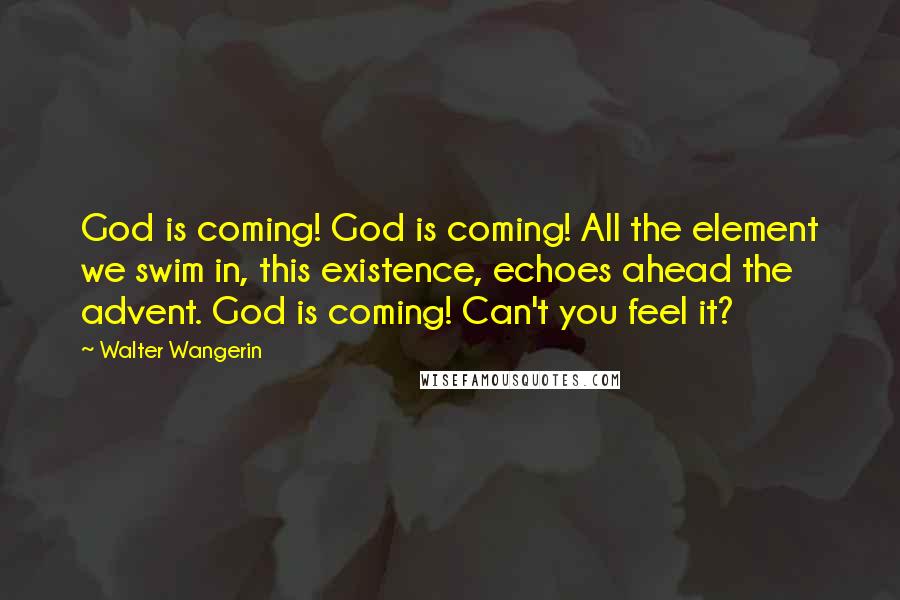 Walter Wangerin Quotes: God is coming! God is coming! All the element we swim in, this existence, echoes ahead the advent. God is coming! Can't you feel it?