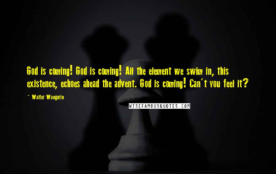Walter Wangerin Quotes: God is coming! God is coming! All the element we swim in, this existence, echoes ahead the advent. God is coming! Can't you feel it?