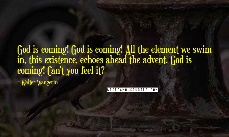 Walter Wangerin Quotes: God is coming! God is coming! All the element we swim in, this existence, echoes ahead the advent. God is coming! Can't you feel it?