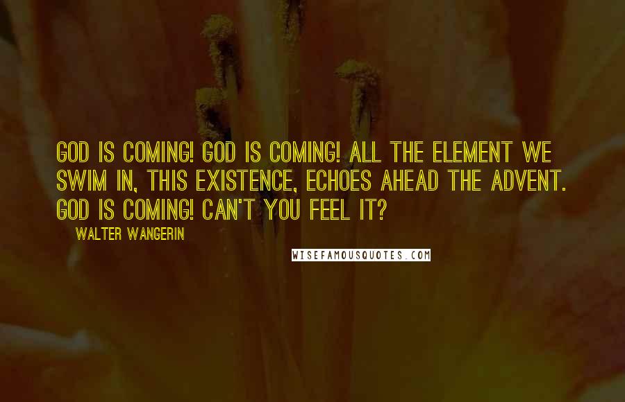 Walter Wangerin Quotes: God is coming! God is coming! All the element we swim in, this existence, echoes ahead the advent. God is coming! Can't you feel it?