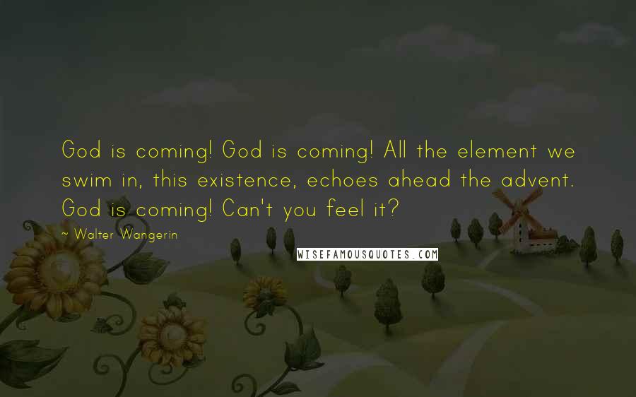 Walter Wangerin Quotes: God is coming! God is coming! All the element we swim in, this existence, echoes ahead the advent. God is coming! Can't you feel it?