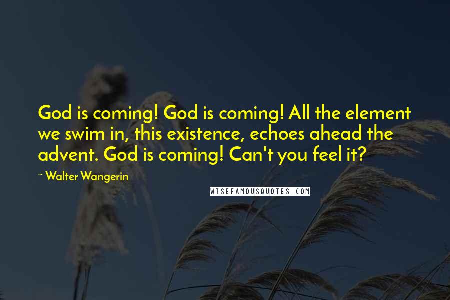 Walter Wangerin Quotes: God is coming! God is coming! All the element we swim in, this existence, echoes ahead the advent. God is coming! Can't you feel it?