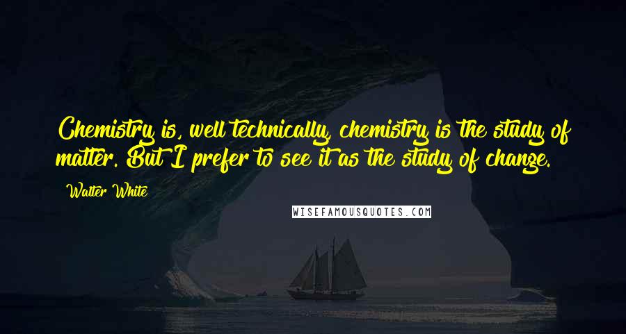 Walter White Quotes: Chemistry is, well technically, chemistry is the study of matter. But I prefer to see it as the study of change.