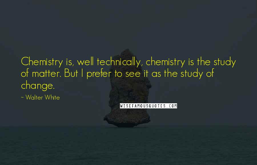 Walter White Quotes: Chemistry is, well technically, chemistry is the study of matter. But I prefer to see it as the study of change.