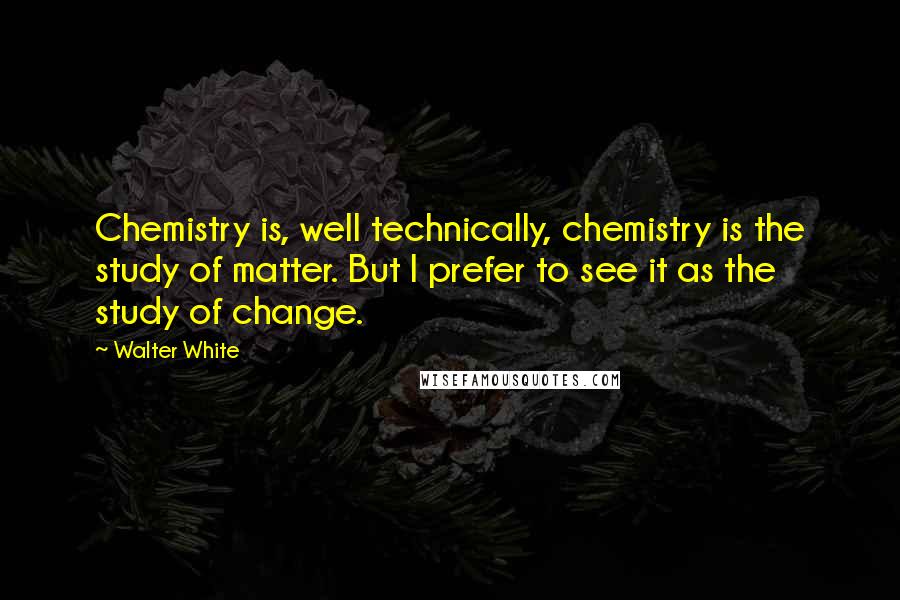 Walter White Quotes: Chemistry is, well technically, chemistry is the study of matter. But I prefer to see it as the study of change.