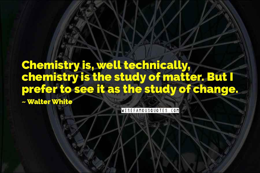 Walter White Quotes: Chemistry is, well technically, chemistry is the study of matter. But I prefer to see it as the study of change.